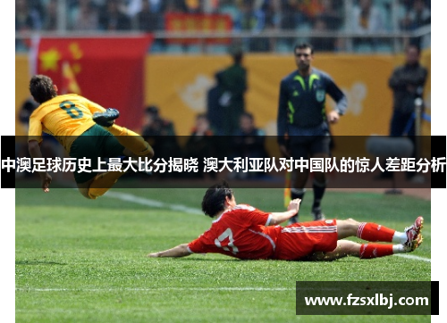 中澳足球历史上最大比分揭晓 澳大利亚队对中国队的惊人差距分析
